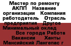 Мастер по ремонту АКПП › Название организации ­ Компания-работодатель › Отрасль предприятия ­ Другое › Минимальный оклад ­ 120 000 - Все города Работа » Вакансии   . Ханты-Мансийский,Лангепас г.